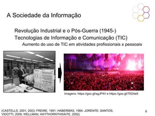 A Sociedade da Informação
Revolução Industrial e o Pós-Guerra (1945-)
Tecnologias de Informação e Comunicação (TIC)
Aumento do uso de TIC em atividades profissionais x pessoais
(CASTELLS, 2001; 2003; FREIRE, 1991; HABERMAS, 1984; JORENTE; SANTOS;
VIDOTTI, 2009; WELLMAN; HAYTHORNTHWAITE, 2002)
Imagens: https://goo.gl/sgJP4V e https://goo.gl/70G4e9
6
 