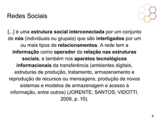 Redes Sociais
[...] é uma estrutura social interconectada por um conjunto
de nós (individuais ou grupais) que são interligados por um
ou mais tipos de relacionamentos. A rede tem a
informação como operador da relação nas estruturas
sociais; e também nos aparatos tecnológicos
informacionais da transferência (ambientes digitais,
estruturas de produção, tratamento, armazenamento e
reprodução de recursos ou mensagens, produção de novos
sistemas e modelos de armazenagem e acesso à
informação, entre outros) (JORENTE; SANTOS; VIDOTTI,
2009, p. 10).
8
 