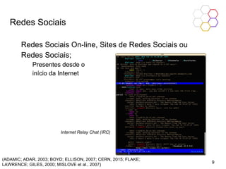 Redes Sociais
Redes Sociais On-line, Sites de Redes Sociais ou
Redes Sociais;
Presentes desde o
início da Internet
(ADAMIC; ADAR, 2003; BOYD; ELLISON, 2007; CERN, 2015; FLAKE;
LAWRENCE; GILES, 2000; MISLOVE et al., 2007)
Internet Relay Chat (IRC)
9
 