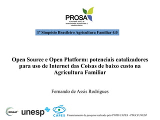 1º Simpósio Brasileiro Agricultura Familiar 4.0
Open Source e Open Platform: potenciais catalizadores
para uso de Internet das Coisas de baixo custo na
Agricultura Familiar
Fernando de Assis Rodrigues
Financiamento de pesquisa realizado pelo PNPD/CAPES - PPGCI/UNESP
 