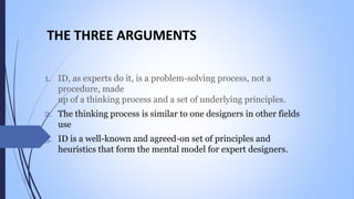 THE THREE ARGUMENTS
1. ID, as experts do it, is a problem-solving process, not a
procedure, made
up of a thinking process and a set of underlying principles.
2. The thinking process is similar to one designers in other fields
use
3. ID is a well-known and agreed-on set of principles and
heuristics that form the mental model for expert designers.
 