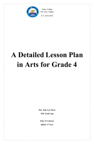 Union College
Sta. Cruz, Laguna
S.Y. 2018-2019
A Detailed Lesson Plan
in Arts for Grade 4
Mrs. Judy Lyn Payra
MW 12:20-2 pm
Erica O. Calcetas
BEEd- 3rd Year
 