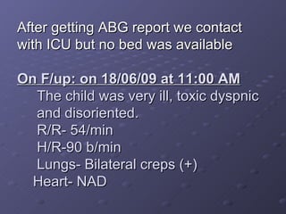 After getting ABG report we contact with ICU but no bed was available On F/up: on 18/06/09 at 11:00 AM The child was very ill, toxic dyspnic and disoriented. R/R- 54/min H/R-90 b/min Lungs- Bilateral creps (+) Heart- NAD