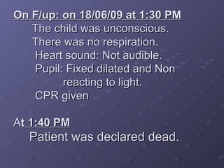 On F/up: on 18/06/09 at 1:30 PM The child was unconscious. There was no respiration. Heart sound: Not audible. Pupil: Fixed dilated and Non reacting to light. CPR given A t 1:40 PM Patient was declared dead.
