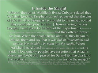 1. Inside the Masjid1. Inside the Masjid
‘‘Abbaad, the son of ‘Abdillaah ibn az-Zubayr, related thatAbbaad, the son of ‘Abdillaah ibn az-Zubayr, related that
‘Aa’ishah [and the Prophet’s wives]‘Aa’ishah [and the Prophet’s wives] requested that the bierrequested that the bier
of Sa‘d ibn Abee Waqqaas be brought to the masjid so thatof Sa‘d ibn Abee Waqqaas be brought to the masjid so that
they could also pray for him. [Those carrying the bierthey could also pray for him. [Those carrying the bier
brought it and placed it in front of their apartmentsbrought it and placed it in front of their apartments( The doors of( The doors of
the apartments of the Prophet’s wives opened into the masjid).the apartments of the Prophet’s wives opened into the masjid). and they offered prayerand they offered prayer
for him. When the people heard about it, they began tofor him. When the people heard about it, they began to
criticize them and say that it wascriticize them and say that it was Bid‘ah (innovation) andBid‘ah (innovation) and
that the bier shouldn’t be taken into the masjid.that the bier shouldn’t be taken into the masjid. WhenWhen
‘Aa’ishah heard that,]‘Aa’ishah heard that,] (This addition is in(This addition is in Sahih Muslim, vol.2, pp.460-1, no.2124.)Sahih Muslim, vol.2, pp.460-1, no.2124.) sheshe
said, “How quickly people have forgotten that Allaah’ssaid, “How quickly people have forgotten that Allaah’s
Messenger (SAS) only prayed for Suhayl ibn Baydaa [andMessenger (SAS) only prayed for Suhayl ibn Baydaa [and
his brother]his brother] This addition is inThis addition is in Sahih Muslim, vol.2, p.461, no.2125.Sahih Muslim, vol.2, p.461, no.2125. inside the masjid.”inside the masjid.”
Reported by ‘Aa’ishah and collected inReported by ‘Aa’ishah and collected in Sahih Muslim, vol.2, pp.460, no.2123, Sunan AbuSahih Muslim, vol.2, pp.460, no.2123, Sunan Abu Dawud, vol.2, p.905, no.3183,Dawud, vol.2, p.905, no.3183,
Sunan Ibn-i-Majah, vol.2, p.404, no.1518, Muwatta , pp.108-9,Sunan Ibn-i-Majah, vol.2, p.404, no.1518, Muwatta , pp.108-9, no.534 andno.534 and Mishkat Al-Masabih,, vol.1, p.348.Mishkat Al-Masabih,, vol.1, p.348.
 