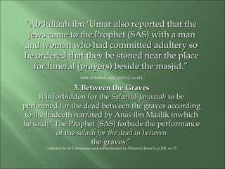 ‘‘Abdullaah ibn ‘Umar also reported that theAbdullaah ibn ‘Umar also reported that the
Jews came to the Prophet (SAS) with a manJews came to the Prophet (SAS) with a man
and woman who had committed adultery soand woman who had committed adultery so
he ordered that they be stoned near the placehe ordered that they be stoned near the place
for funeral (prayers) beside the masjid.”for funeral (prayers) beside the masjid.”
Sahih Al-Bukhari, vol.2, pp231-2, no.413.
3. Between the Graves3. Between the Graves
It is forbidden for theIt is forbidden for the Salaatul-JanaazahSalaatul-Janaazah to beto be
performed for the dead between the graves accordingperformed for the dead between the graves according
to the hadeeth narrated by Anas ibn Maalik into the hadeeth narrated by Anas ibn Maalik inwhichwhich
he said:he said: “The Prophet (SAS) forbade the performance“The Prophet (SAS) forbade the performance
of theof the salaah for the dead in betweensalaah for the dead in between
the graves.”the graves.”
Collected by at-Tabaraanee and authenticated in Ahkaamul-Janaa’iz, p.108, no.72.
 