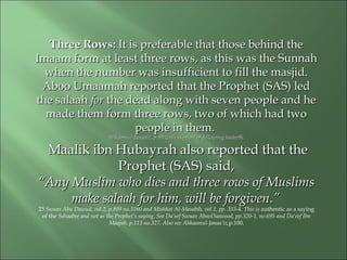 Three Rows:Three Rows: It is preferable that those behind theIt is preferable that those behind the
Imaam form at least three rows, as this was the SunnahImaam form at least three rows, as this was the Sunnah
when the number was insufficient to fill the masjid.when the number was insufficient to fill the masjid.
Aboo Umaamah reported that the Prophet (SAS) ledAboo Umaamah reported that the Prophet (SAS) led
the salaahthe salaah forfor the dead along with seven people and hethe dead along with seven people and he
made them form three rows, two of which had twomade them form three rows, two of which had two
people in them.people in them.
Ahkaamul-Janaaiz, p.99 with support of following hadeeth.Ahkaamul-Janaaiz, p.99 with support of following hadeeth.
Maalik ibn Hubayrah also reported that theMaalik ibn Hubayrah also reported that the
Prophet (SAS) said,Prophet (SAS) said,
““Any Muslim who dies and three rows of MuslimsAny Muslim who dies and three rows of Muslims
make salaah for him, will bemake salaah for him, will be forgiven.”forgiven.”
23 Sunan Abu Dawud, vol.2, p.899 no.3160 and Mishkat Al-Masabih, vol.1, pp. 353-4. This is authentic as a saying
of the Sahaabee and not as the Prophet’s saying. See Da‘eef Sunan AbooDaawood, pp.320-1, no.695 and Da‘eef Ibn
Maajah. p.113 no.327. Also see Ahkaamul-Janaa’iz,p.100.
 