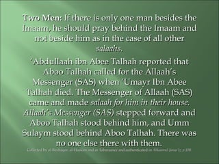 Two Men:Two Men: If there is only one man besides theIf there is only one man besides the
Imaam, he should pray behind the Imaam andImaam, he should pray behind the Imaam and
not beside him as in the case of all othernot beside him as in the case of all other
salaahs.salaahs.
‘‘Abdullaah ibn Abee Talhah reported thatAbdullaah ibn Abee Talhah reported that
Aboo Talhah called for the Allaah’sAboo Talhah called for the Allaah’s
Messenger (SAS) when ‘Umayr Ibn AbeeMessenger (SAS) when ‘Umayr Ibn Abee
Talhah died. The Messenger of Allaah (SAS)Talhah died. The Messenger of Allaah (SAS)
came and madecame and made salaah for him in their house.salaah for him in their house.
Allaah’s Messenger (SAS)Allaah’s Messenger (SAS) stepped forward andstepped forward and
Aboo Talhah stood behind him, and UmmAboo Talhah stood behind him, and Umm
Sulaym stood behind Aboo Talhah. There wasSulaym stood behind Aboo Talhah. There was
no one else there with them.no one else there with them.
Collected by al-Bayhaqee, al-Haakim and at-Tabaraanee and authenticated inCollected by al-Bayhaqee, al-Haakim and at-Tabaraanee and authenticated in Ahkaamul-Ahkaamul-Janaa’iz, p.100.Janaa’iz, p.100.
 