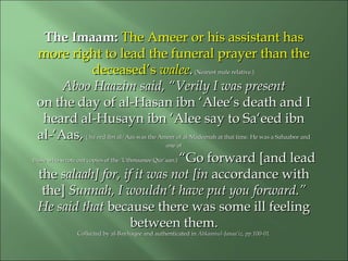 The Imaam:The Imaam: The Ameer or his assistant hasThe Ameer or his assistant has
more right to lead the funeral prayer than themore right to lead the funeral prayer than the
deceased’sdeceased’s waleewalee..(Nearest male relative.)(Nearest male relative.)
Aboo Haazim said, “Verily I was presentAboo Haazim said, “Verily I was present
on the day of al-Hasan ibn ‘Alee’s death and Ion the day of al-Hasan ibn ‘Alee’s death and I
heard al-Husayn ibn ‘Alee say to Sa‘eed ibnheard al-Husayn ibn ‘Alee say to Sa‘eed ibn
al-‘Aas,al-‘Aas, ( Sa‘eed ibn al-‘Aas was the Ameer of al-Madeenah at that time. He was a Sahaabee and( Sa‘eed ibn al-‘Aas was the Ameer of al-Madeenah at that time. He was a Sahaabee and
one ofone of
those who wrote out copies of the ‘Uthmaanee Qur’aan.)those who wrote out copies of the ‘Uthmaanee Qur’aan.) “Go forward [and lead“Go forward [and lead
thethe salaah] for, if it was not [insalaah] for, if it was not [in accordance withaccordance with
the]the] Sunnah, I wouldn’t have put you forward.”Sunnah, I wouldn’t have put you forward.”
He said thatHe said that because there was some ill feelingbecause there was some ill feeling
between them.between them.
Collected by al-Bayhaqee and authenticated inCollected by al-Bayhaqee and authenticated in Ahkaamul-Janaa’iz, pp.100-01.Ahkaamul-Janaa’iz, pp.100-01.
 