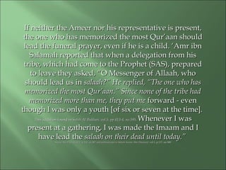 If neither the Ameer nor his representative is present,If neither the Ameer nor his representative is present,
the one who has memorized the most Qur’aan shouldthe one who has memorized the most Qur’aan should
lead the funeral prayer, even if he is a child. ‘Amr ibnlead the funeral prayer, even if he is a child. ‘Amr ibn
Salamah reported that when a delegation from hisSalamah reported that when a delegation from his
tribe, which had come to the Prophet (SAS), preparedtribe, which had come to the Prophet (SAS), prepared
to leave they asked, “O Messenger of Allaah, whoto leave they asked, “O Messenger of Allaah, who
should lead us inshould lead us in salaah?” He replied, “The one who hassalaah?” He replied, “The one who has
memorized the most Qur’aan.” Since none of the tribe hadmemorized the most Qur’aan.” Since none of the tribe had
memorized more than me, they put mememorized more than me, they put me forward - evenforward - even
though I was only a youth [of six or seven at the time].though I was only a youth [of six or seven at the time].
This addition found inThis addition found in Sahih Al Bukhari, vol.5, pp.413-4, no.595.Sahih Al Bukhari, vol.5, pp.413-4, no.595. Whenever I wasWhenever I was
present at a gathering, I was made the Imaam and Ipresent at a gathering, I was made the Imaam and I
have lead thehave lead the salaah on their dead until today.”salaah on their dead until today.”
Sunan Abu Dawud,vol.1, p.155, no.587 and authenticated in Saheeh Sunan Abee Daawood,Sunan Abu Dawud,vol.1, p.155, no.587 and authenticated in Saheeh Sunan Abee Daawood, vol.1, p.117, no.548.vol.1, p.117, no.548.
 
