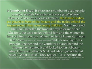 A Number of Dead:A Number of Dead: If there are a number of dead people,If there are a number of dead people,
a singlea single Salaatul- Janaazah can be made for all of them.Salaatul- Janaazah can be made for all of them.
However, if there are males andHowever, if there are males and females,females, the female bodiesthe female bodies
are placed in front of the Imaam and the males behind theare placed in front of the Imaam and the males behind the
Imaam even if they were young children.Imaam even if they were young children. Naafi‘ reportedNaafi‘ reported
that Ibn ‘Umar led the funeral prayer for nine deadthat Ibn ‘Umar led the funeral prayer for nine dead
Muslims, the dead males behind him and the women inMuslims, the dead males behind him and the women in
front of him in one row. When the bier of Umm Kulthoomfront of him in one row. When the bier of Umm Kulthoom
bint ‘Aleebint ‘Alee (Also the wife of ‘Umar ibn al-Khattaab.)(Also the wife of ‘Umar ibn al-Khattaab.) and her son Zayd wasand her son Zayd was
brought together and the youth was placed behind thebrought together and the youth was placed behind the
Imaam, he disputed it and looked to Ibn ‘Abbaas,Imaam, he disputed it and looked to Ibn ‘Abbaas,
Aboo Hurayrah, Aboo Sa‘eed and Aboo Qataadah andAboo Hurayrah, Aboo Sa‘eed and Aboo Qataadah and
asked, “What is this?” They replied, “It is the Sunnah.”asked, “What is this?” They replied, “It is the Sunnah.”
Collected by an-Nasaa’ee, al-Bayhaqee and ad-Daaraqutnee. See alsoCollected by an-Nasaa’ee, al-Bayhaqee and ad-Daaraqutnee. See also Sunan Abu Dawud,Sunan Abu Dawud, vol.2, p.906, no.3187 andvol.2, p.906, no.3187 and
authenticated inauthenticated in Saheeh Sunan Abee Daawood, vol.2, pp.614-5,Saheeh Sunan Abee Daawood, vol.2, pp.614-5, no.2734.no.2734.
 