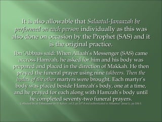 It is also allowable thatIt is also allowable that Salaatul-Janaazah beSalaatul-Janaazah be
performed on each personperformed on each person individually as this wasindividually as this was
also done on occasion by the Prophet (SAS) and italso done on occasion by the Prophet (SAS) and it
is theis the original practice.original practice.
Ibn ‘Abbaas said: When Allaah’s Messenger (SAS) cameIbn ‘Abbaas said: When Allaah’s Messenger (SAS) came
accross Hamzah, he asked for him and his body wasaccross Hamzah, he asked for him and his body was
prepared and placed in the direction of Makkah. He thenprepared and placed in the direction of Makkah. He then
prayed the funeral prayer using nineprayed the funeral prayer using nine takbeers. Then thetakbeers. Then the
bodies of the otherbodies of the other martyrs were brought. Each martyr’smartyrs were brought. Each martyr’s
body was placed beside Hamzah’s body, one at a time,body was placed beside Hamzah’s body, one at a time,
and he prayed for each along with Hamzah’s body untiland he prayed for each along with Hamzah’s body until
hehe completed seventy-two funeral prayers.completed seventy-two funeral prayers.
Collected by at-Tabaraanee inCollected by at-Tabaraanee in Al-Kabeer, vol.3, pp.107-8 and authenticated in Ahkaamul-Al-Kabeer, vol.3, pp.107-8 and authenticated in Ahkaamul- Janaa’iz, pp.104-5.Janaa’iz, pp.104-5.
 