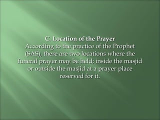 C. Location of the PrayerC. Location of the Prayer
According to the practice of the ProphetAccording to the practice of the Prophet
(SAS), there are two locations where the(SAS), there are two locations where the
funeral prayer may be held; inside the masjidfuneral prayer may be held; inside the masjid
or outside the masjid at a prayeror outside the masjid at a prayer placeplace
reserved for it.reserved for it.
 