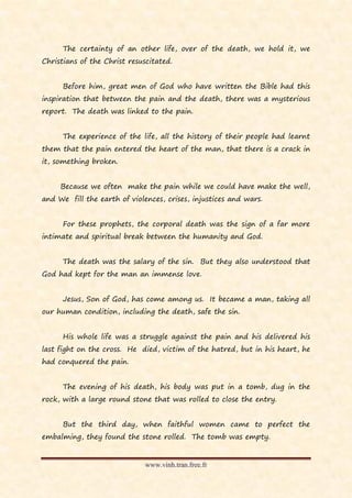 The certainty of an other life, over of the death, we hold it, we
Christians of the Christ resuscitated.


      Before him, great men of God who have written the Bible had this
inspiration that between the pain and the death, there was a mysterious
report. The death was linked to the pain.


      The experience of the life, all the history of their people had learnt
them that the pain entered the heart of the man, that there is a crack in
it, something broken.


     Because we often make the pain while we could have make the well,
and We fill the earth of violences, crises, injustices and wars.


      For these prophets, the corporal death was the sign of a far more
intimate and spiritual break between the humanity and God.


      The death was the salary of the sin. But they also understood that
God had kept for the man an immense love.


      Jesus, Son of God, has come among us. It became a man, taking all
our human condition, including the death, safe the sin.


      His whole life was a struggle against the pain and his delivered his
last fight on the cross. He died, victim of the hatred, but in his heart, he
had conquered the pain.


      The evening of his death, his body was put in a tomb, dug in the
rock, with a large round stone that was rolled to close the entry.


      But the third day, when faithful women came to perfect the
embalming, they found the stone rolled. The tomb was empty.


                              www.vinh.tran.free.fr
 