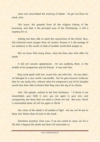 Jesus was resuscitated the morning of Easter. He got out from his
tomb, alive.


      This event, the greatest from all the religious history of the
humanity, and that is the principal even of the Christianity, is still a
mystery for us.


      Nobody has been able to assist the resurrection of the Christ, thus,
this historical event escapes from all control, because it is the passage of
our existence in this world, to that of another world that escapes us.


      But we know that many times, Jesus has been seen alive after his
death.


      It did not concern appearances.         He was suddenly there, in the
middle of his companions and his friends. It was well Him.


     They could speak with him, touch him, eat with him. He was other,
He belonged to a new world, inaccessible; but He gave however evidences
that he was really Him, without what his companions and all his disciples
would have been able to believe that they were the toy of an illusion.


      Paul ,The apostle, noticed to the first Christians:     " If Christ is not
resuscitated, your faith is vain, you are again in your sins, and
consequently also these that are dead in Christ are lost. But now, Christ
is resuscitated dead, all will live again in Christ ".


      Our vision of the death is all exalted of light. We can not be sad as
those who believe that all ends to the tomb.


      Elsewhere ourselves, from now, if we are united to Jesus, we live a
life that is beyond the death and that will resuscitate us.


                              www.vinh.tran.free.fr
 