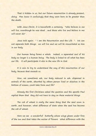 That is hidden in us, but our future resurrection is already present,
doing. Men knew it confusingly that they were born to be greater than
the death.


      With Jesus Christ, it is henceforth a certainty. "Who believes in me
will live, eventhough he was dead , and those who live and believe in me
will never die" .


      Jesus told again: " I am the Resurrection and the Life ". We can
not separate both things: we will live and we will be resuscitated as him
in our body.


      Our human being forms a whole.            Indeed, a separated soul of his
body no longer is a human being. The body is linked to all what has been
our life;   it will participate it also in the new life in God.


      It is vain to try to understand the way of this resurrection of our
body, because that exceeds us.


      How, we sometimes ask, our body reduced in ash, dispersed in
entrails of the earth, absorbed by others person lived or dissolves in the
bottom of oceans, could take form and life?


      Already the first Christians asked the question and the apostle Paul
replied them that they did not have to stay on these material things.


      The cob of wheat is really the same thing that the seed sown in
earth, and however, what difference of state when the seed has become
the cob of wheat.


      Here we see a wonderfull butterfly whose wings gleam under fires
of the sun and that takes the nectar of flowers. What difference with the


                                www.vinh.tran.free.fr
 