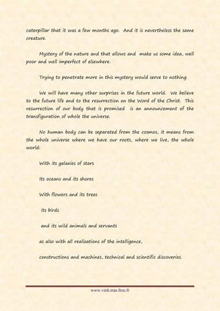 caterpillar that it was a few months ago. And it is nevertheless the same
creature.


     Mystery of the nature and that allows and make us some idea, well
poor and well imperfect of elsewhere.


     Trying to penetrate more in this mystery would serve to nothing.


     We will have many other surprises in the future world. We believe
to the future life and to the resurrection on the Word of the Christ. This
resurrection of our body that is promised             is an announcement of the
transfiguration of whole the universe.


     No human body can be separated from the cosmos, it means from
the whole universe where we have our roots, where we live, the whole
world:


     With its galaxies of stars


     Its oceans and its shores


     With flowers and its trees


         its birds


         and its wild animals and servants


     as also with all realizations of the intelligence,


     constructions and machines, technical and scientific discoveries.




                              www.vinh.tran.free.fr
 