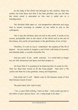 As the body of the Christ has belonged to this creation, there has
rooted, has lived there and that it has been glorified, wee can tell that
the   whole    world   is   associated   to   Him       and   is   called   also   to   a
transfiguration.


      The Christian faith opens us nice perspectives otherwise and enjoy
that so alumni according to whether all are called to sink in the
nothingness.


      This is why the Christian does not sulk to the world, it works to his
success, policyholder that to the return of the Christ and at the end of
the history, this world will participate in the glorification of son of God.


      Therefore, it is vain to try to understand the mystery of the life of
beyond.   We are carried to imagine a sort of hell, with books of accounts,
and detailed debts, a crucible of purifier fire.


      And you want to see         earth manners          in a world that no longer
has our time dimensions and space and that escapes us.


      We know that it is necessary to be deserving God, to access to Him .
That our dead have sinned as all the living people.                 That God is The
Justice and that He is also goodness, mercy and forgiveness.


      Holy books tell it well:    "Better costs to fall between hands of God
that between hands of men" .


      The poet Marie Noel told to God:


      " You, in your black infinity, I have no fear. I have made my nest in
the hollow of your obscure hand. Ha, I really laugh to be dead ".




                                www.vinh.tran.free.fr
 