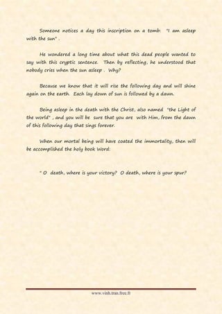 Someone notices a day this inscription on a tomb:      "I am asleep
with the sun" .


      He wondered a long time about what this dead people wanted to
say with this cryptic sentence.     Then by reflecting, he understood that
nobody cries when the sun asleep . Why?


      Because we know that it will rise the following day and will shine
again on the earth. Each lay down of sun is followed by a dawn.


      Being asleep in the death with the Christ, also named "the Light of
the world" , and you will be sure that you are with Him, from the dawn
of this following day that sings forever.


      When our mortal being will have coated the immortality, then will
be accomplished the holy book Word:




      " O death, where is your victory? O death, where is your spur?




                              www.vinh.tran.free.fr
 