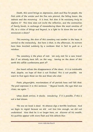 Death, this word brings on depression, dark and blue for people, the
first colds of the winter and the fine rain pierced, the falling leaves, the
sadness and the mourning.     It is true, but does it be necessary truly to
deplore it? This time does not invite the reflection, and the contraction
of family bonds, in exchange of remembering them the most emotion of
life, to a vision of things and beyond, in a light to lie down the sun who
announces a dawn?


      This morning, the door of this cemetery was somber in the haze, it
carried to the melancholy. But here is that, in the afternoon, its mirrors
have been knocked suddenly by a sunbeam that in fact to gush as a
rainbow.


      The cemetery is the place of rest.      We only rest for a new travel.
But if we already have left, on the way,         leaving on the shore of this
earth this selfish cumbersome part of?


      Our heart refuses the disappearance of the dears. It is so intolerable
that, despite, we hope all that is not finished. This is not possible.    We
want to find again those we like and those who died.


      Poets, playwrights, moviemakers of all periods have well felt that.
The poet expresses it in this sentence: " Beyond tombs, the eyes that one
closes, see again ".


      When death arrives, it shocks. Wondering if it is possible, if this is
not a bad dream.


      The one we loved is dead. Its absence digs a terrible loneliness. And
we begin to regret because we did        not love him enough, we did not
understood.   Now that he is no longer here, we       discover all his wealth;
his qualities appear with more flash and hits defects blur.


                             www.vinh.tran.free.fr
 