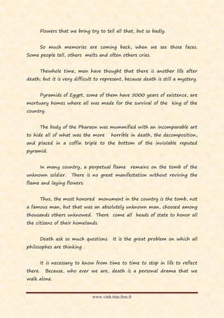 Flowers that we bring try to tell all that, but so badly.


         So much memories are coming back, when we see those faces.
Some people tell, others melts and often others cries.


         Thewhole time, men have thought that there is another life after
death; but it is very difficult to represent, because death is still a mystery.


         Pyramids of Egypt, some of them have 5000 years of existence, are
mortuary homes where all was made for the survival of the king of the
country.


         The body of the Pharaon was mummified with an incomparable art
to hide all of what was the more         horrible in death, the decomposition,
and placed in a coffin triple to the bottom of the inviolable reputed
pyramid.


         In many country, a perpetual flame         remains on the tomb of the
unknown soldier.       There is no great manifestation without reviving the
flame and laying flowers.


         Thus, the most honored monument in the country is the tomb, not
a famous man, but that was an absolutely unknown man, choosed among
thousands others unknowed. There come all heads of state to honor all
the citizens of their homelands.


         Death ask so much questions. It is the great problem on which all
philosophes are thinking .


         It is necessary to know from time to time to stop in life to reflect
there.     Because, who ever we are, death is a personal drama that we
walk alone.


                                www.vinh.tran.free.fr
 