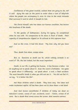 Confidences of the great invalids, soldiers that are going to die, tell
it well:   dying the seas on the point to enter alone a sort of labyrinth
where the people can accompany it, even its close to the most intimate
that surround it and to which it tempts to link.


      The Christ himself, who has taken our human condition, has known
this loneliness of the death.


      To the garden of Gethsemani, during his agony, he complained
when he was with      his companions to be alone in front of death. Their
capacity of comprehension slipped on its solitude to this supreme hour.


      And on the cross, it had this shout:          "My God, why did you leave
me?


      Thus, death lives alone, crosses alone.


      But, as    fearsome as death can be, which nobody contests is an
event of life, the last indeed, but the most important.


      Death, in our life, is getting less human. It has become a taboo. We
do anything not to speak about it. Even the word is forbidden. We agree
to speak about it differently:       we speak about     a end, a fatal accident.
The most beautiful death is when you did not see it : "He did not feel it",
we say, "it is better like this" .


      Ask these children what is death.         They have very   few ideas and
make incoherent replies. All has been done not to show them a real dead.


      And God knows nevertheless if children of today see dead on
television’s screen, scenes of war, accidents, novel - fiction, crimes of all
sorts. But a death that comes across the screen, that remains extract.


                                www.vinh.tran.free.fr
 