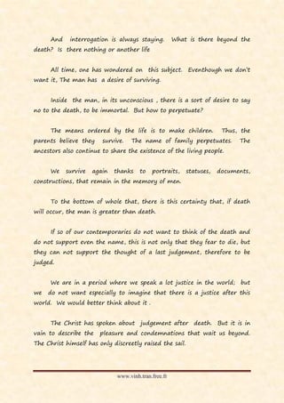 And    interrogation is always staying.         What is there beyond the
death? Is there nothing or another life


      All time, one has wondered on this subject. Eventhough we don’t
want it, The man has a desire of surviving.


      Inside the man, in its unconscious , there is a sort of desire to say
no to the death, to be immortal. But how to perpetuate?


      The means ordered by the life is to make children.               Thus, the
parents believe they     survive.   The name of family perpetuates.         The
ancestors also continue to share the existence of the living people.


      We    survive   again   thanks   to   portraits,    statuses,   documents,
constructions, that remain in the memory of men.


      To the bottom of whole that, there is this certainty that, if death
will occur, the man is greater than death.


      If so of our contemporaries do not want to think of the death and
do not support even the name, this is not only that they fear to die, but
they can not support the thought of a last judgement, therefore to be
judged.


      We are in a period where we speak a lot justice in the world; but
we   do not want especially to imagine that there is a justice after this
world. We would better think about it .


      The Christ has spoken about      judgement after      death. But it is in
vain to describe the    pleasure and condemnations that wait us beyond.
The Christ himself has only discreetly raised the sail.




                              www.vinh.tran.free.fr
 