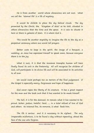 He is from another      world whose dimensions are not ours.         What
we call the "eternal life" is a life of mystery.


      It would be childish to place the sky behind clouds.              The sky
promised by the Christ, the        "Kingdom of skies" as he told, situated in
others dimensions that the time and the space.           It is vain to situate it
here or there in galaxies of stars. It is where God is .


      This would be another stupidity to imagine the life to the sky as a
perpetual ceremony where one would tell prayers.


      Better costs to keep in the spirit, the image of a banquet, a
wedding, as Jesus has expressed himself to speak some, because everyone
there is to the joy.


      What is sure, it is that the immense tramples human will have
finally found its unit in the fraternity.      All will recognize for children of
God, will participate in its divine life and will be associated to its activities
to all ever.


      We would insist perhaps too on terrors of the final judgement.           O
the Gospel is especially mercy, forgiveness and hope of happiness.


      God never rapes the liberty of its creature.       It has a great respect
for the man and the leash such that it has wanted to be made himself.


      The hell, it is for the damned, to remain what it has wanted to be:
proud, lecher, jealous, hateful, liard, ..., in a total refusal of love of God
and others. Its internal fire, its remorse, is what feeds him.


      The life is serious    and it is necessary to be vigilant.       The only
irreparable misfortune, is to be found a day without repenting, ahead the
face of the one who forgives.

                                www.vinh.tran.free.fr
 