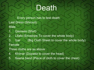 Death
Every person has to test death
Last Dress (Shroud)
Male
1. Qamees (Shirt)
2. Lifafa (Envelope To cover the whole body)
3. Izar (Big Cloth Sheet to cover the whole body)
Female
Three cloths are as above
4. Khimar (Dopatta to cover the head)
5. Seena band (Piece of cloth to cover the chest)
 
