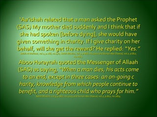 ‘‘Aa’ishah related that a man asked the ProphetAa’ishah related that a man asked the Prophet
(SAS) My mother died suddenly and I think that if(SAS) My mother died suddenly and I think that if
she had spoken [before dying], she would haveshe had spoken [before dying], she would have
given something in charity. If I give charity on hergiven something in charity. If I give charity on her
behalf, will she get the reward? He replied:behalf, will she get the reward? He replied: ““Yes.”Yes.”
Sahih Al-Bukhari, vol.2, p.266, no.470, Sahih Muslim, vol.3, p.866, no.4002 and Sunan Abu Dawud, vol.2, p.812,Sahih Al-Bukhari, vol.2, p.266, no.470, Sahih Muslim, vol.3, p.866, no.4002 and Sunan Abu Dawud, vol.2, p.812,
no.2875.no.2875.
Aboo Hurayrah quoted the Messenger of AllaahAboo Hurayrah quoted the Messenger of Allaah
(SAS) as saying, “(SAS) as saying, “When a man dies, his acts comeWhen a man dies, his acts come
to an end, except in three cases: an on-going cto an end, except in three cases: an on-going c
harity, knowledge from which people continue toharity, knowledge from which people continue to
benefit, and a righteous child whobenefit, and a righteous child who prays for him.”prays for him.”
Sahih Muslim, vol.3, p.867, no.4005 and Sunan Abu Dawud, vol.2, p.812, no.2874.Sahih Muslim, vol.3, p.867, no.4005 and Sunan Abu Dawud, vol.2, p.812, no.2874.
 