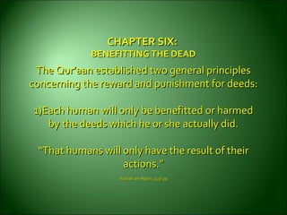 CHAPTER SIX:CHAPTER SIX:
BENEFITTING THE DEADBENEFITTING THE DEAD
The Qur’aan established two general principlesThe Qur’aan established two general principles
concerning the reward andconcerning the reward and punishment for deeds:punishment for deeds:
1)Each human will only be benefitted or harmed1)Each human will only be benefitted or harmed
by the deeds which he or sheby the deeds which he or she actually did.actually did.
““That humans will only have the result of theirThat humans will only have the result of their
actions.”actions.”
Soorah an-Najm, (53):39.Soorah an-Najm, (53):39.
 