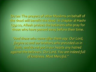 Du‘aa: The prayers of other Muslims on behalf ofDu‘aa: The prayers of other Muslims on behalf of
the dead will benefit the dead. In chapter al Hashrthe dead will benefit the dead. In chapter al Hashr
(59):10, Allaah praises the believers who pray for(59):10, Allaah praises the believers who pray for
those who have passed away before their time.those who have passed away before their time.
““And those who came after them say: Our Lord,And those who came after them say: Our Lord,
forgive us and our brothers who preceded us inforgive us and our brothers who preceded us in
faith, and do not put in our hearts any hatredfaith, and do not put in our hearts any hatred
against the believers. Our Lord, You are indeed fullagainst the believers. Our Lord, You are indeed full
ofof kindness, Most Merciful.”kindness, Most Merciful.”
 