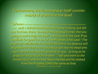Furthermore, the funeral prayer itself consistsFurthermore, the funeral prayer itself consists
mostly of prayers for the dead.mostly of prayers for the dead.
SafwaanSafwaanThe narrator mentioned that Safwaan ibn ‘Abdillaah ibn Safwaan was previously to Ummud-The narrator mentioned that Safwaan ibn ‘Abdillaah ibn Safwaan was previously to Ummud-
Dardaa.Dardaa. said: I visited Abud-Dardaa’s home in Syria, but didsaid: I visited Abud-Dardaa’s home in Syria, but did
not find him there. Ummud-Dardaa asked [me]: Are younot find him there. Ummud-Dardaa asked [me]: Are you
going to make Hajj this year? I said yes and she said: Praygoing to make Hajj this year? I said yes and she said: Pray
to Allaah for good for us, for the Prophet (SAS) said: “to Allaah for good for us, for the Prophet (SAS) said: “TheThe
prayer of a Muslim for his brother Muslim in his absence willprayer of a Muslim for his brother Muslim in his absence will
be answered. There is an assigned angel near his head whobe answered. There is an assigned angel near his head who
says: ‘Amen and may the same be for you,’ as long as hesays: ‘Amen and may the same be for you,’ as long as he
prays for the good of his brother.” I left and went to theprays for the good of his brother.” I left and went to the
market placemarket place where I met Abud-Dardaa and he relatedwhere I met Abud-Dardaa and he related
from the Prophet (SAS) the same as that.from the Prophet (SAS) the same as that.
Sahih Muslim, vol.4, p.1429, no.6590.Sahih Muslim, vol.4, p.1429, no.6590.
 