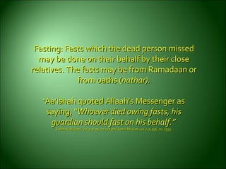 Fasting: Fasts which the dead person missedFasting: Fasts which the dead person missed
may be done on their behalf by their closemay be done on their behalf by their close
relatives. The fasts may be from Ramadaan orrelatives. The fasts may be from Ramadaan or
from oathsfrom oaths ((nathar).nathar).
‘‘Aa’ishah quoted Allaah’s Messenger asAa’ishah quoted Allaah’s Messenger as
saying, “saying, “Whoever died owing fasts, hisWhoever died owing fasts, his
guardian should fast on his behalf.”guardian should fast on his behalf.”
Sahih Al-Bukhari, vol.3, p.99, no.173 and Sahih Muslim, vol.2, p.556, no.2553.Sahih Al-Bukhari, vol.3, p.99, no.173 and Sahih Muslim, vol.2, p.556, no.2553.
 