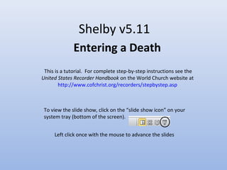 Shelby v5.11
Entering a Death
Left click once with the mouse to advance the slides
This is a tutorial. For complete step-by-step instructions see the
United States Recorder Handbook on the World Church website at
http://www.cofchrist.org/recorders/stepbystep.asp
To view the slide show, click on the “slide show icon” on your
system tray (bottom of the screen).
 