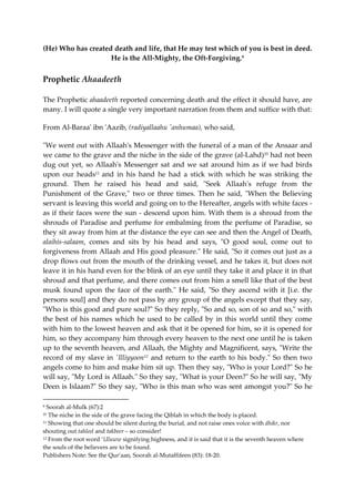 (He) Who has created death and life, that He may test which of you is best in deed. 
He is the All-Mighty, the Oft-Forgiving.9 
Prophetic Ahaadeeth 
The Prophetic ahaadeeth reported concerning death and the effect it should have, are 
many. I will quote a single very important narration from them and suffice with that: 
From Al-Baraa' ibn 'Aazib, (radiyallaahu 'anhumaa), who said, 
"We went out with Allaah's Messenger with the funeral of a man of the Ansaar and 
we came to the grave and the niche in the side of the grave (al-Lahd)10 had not been 
dug out yet, so Allaah's Messenger sat and we sat around him as if we had birds 
upon our heads11 and in his hand he had a stick with which he was striking the 
ground. Then he raised his head and said, "Seek Allaah's refuge from the 
Punishment of the Grave," two or three times. Then he said, "When the Believing 
servant is leaving this world and going on to the Hereafter, angels with white faces - 
as if their faces were the sun - descend upon him. With them is a shroud from the 
shrouds of Paradise and perfume for embalming from the perfume of Paradise, so 
they sit away from him at the distance the eye can see and then the Angel of Death, 
alaihis-salaam, comes and sits by his head and says, "O good soul, come out to 
forgiveness from Allaah and His good pleasure." He said, "So it comes out just as a 
drop flows out from the mouth of the drinking vessel, and he takes it, but does not 
leave it in his hand even for the blink of an eye until they take it and place it in that 
shroud and that perfume, and there comes out from him a smell like that of the best 
musk found upon the face of the earth." He said, "So they ascend with it [i.e. the 
persons soul] and they do not pass by any group of the angels except that they say, 
"Who is this good and pure soul?" So they reply, "So and so, son of so and so," with 
the best of his names which he used to be called by in this world until they come 
with him to the lowest heaven and ask that it be opened for him, so it is opened for 
him, so they accompany him through every heaven to the next one until he is taken 
up to the seventh heaven, and Allaah, the Mighty and Magnificent, says, "Write the 
record of my slave in 'Illiyyoon12 and return to the earth to his body." So then two 
angels come to him and make him sit up. Then they say, "Who is your Lord?" So he 
will say, "My Lord is Allaah." So they say, "What is your Deen?" So he will say, "My 
Deen is Islaam?" So they say, "Who is this man who was sent amongst you?" So he 
9 Soorah al-Mulk (67):2 
10 The niche in the side of the grave facing the Qiblah in which the body is placed. 
11 Showing that one should be silent during the burial, and not raise ones voice with dhikr, nor 
shouting out tahleel and takbeer – so consider! 
12 From the root word ‘Uluww signifying highness, and it is said that it is the seventh heaven where 
the souls of the believers are to be found. 
Publishers Note: See the Qur’aan, Soorah al-Mutaffifeen (83): 18-20. 
 