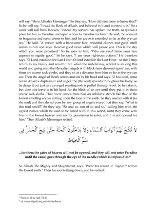 will say, "He is Allaah's Messenger." So they say, "How did you come to know that?" 
So he will say, "I read the Book of Allaah, and believed in it and attested to it." So a 
caller will call from Heaven, "Indeed My servant has spoken the truth, so spread a 
place for him in Paradise, and open a door to Paradise for him." He said, "So some of 
its fragrance and scent comes to him and his grave is extended as far as the eye can 
see." He said, "A person with a handsome face, beautiful clothes and good smell 
comes to him and says, 'Receive good news which will please you. This is the day 
which you were promised." So he says to him, "Who are you? Since your face 
appears to signify good." So he says, "I am your righteous actions." He therefore 
says, "O Lord, establish the Last Hour, O Lord establish the Last Hour - so that I may 
return to my family and wealth." But when the unbelieving servant is leaving this 
world and going onto the Hereafter, angels with black faces descend upon him, with 
them are coarse sack-cloths, and they sit at a distance from him as far as the eye can 
see. Then the Angel of Death comes and sits by his head and says, "O foul soul, come 
out to Allaah's displeasure and anger." So (the soul) spreads throughout his body, so 
he drags it out just as a pronged roasting fork is pulled through wool. So he takes it, 
but does not leave it in his hand for the blink of an eye until they put it in those 
coarse sack-cloths. Then there comes from him an offensive stench like that of the 
foulest smelling corpse rotting upon the face of the earth. So they ascend with it (i.e 
the soul) and they do not pass by any group of angels except that they say, "What is 
this foul smell?" So they say, "So and so, son of so and so," calling him with the 
ugliest names which he used to be called with in this world, until they come with 
him to the lowest heaven and ask for permission to enter, and it is not opened for 
him." Then Allaah's Messenger recited: 
َ لا تَفت  ح َل  ه  م َأب  وا  ب ٱل  س  مآءِ  و َ لا ي  د  خُلو َ ن ٱْل  جنَة  حتىٰ يل  ج ٱْل  ج  م ُ ل فى 
 س  م ٱْل  خيا  ط 
...for them the gates of heaven will not be opened, and they will not enter Paradise 
until the camel goes through the eye of the needle (which is impossible).13 
So Allaah, the Mighty and Magnificent, says, "Write his record in `Sijjeen'14 within 
the lowest earth." Then his soul is flung down, and he recited: 
13 Soorah al-A’raaf (7):40 
14 A name signifying constrictedness 
 