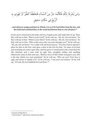  ومن ي  شِر  ك ِبٱللَّه َف َ كَأن  ما  خر م  ن ٱل  س  مآءِ َفت  خ َ طُفه ٱلطَّير َأ  و ت  ه ِ وى ِبه 
ٱلري  ح فى م َ كا  ن  س  حي ٍ ق 
...and whoever assigns partners to Allaah, it is as if he had fallen from the sky, and 
the birds had snatched him, or the wind had thrown him to a far off place.’15 
So his soul is returned to his body and two Angels come and make him sit up. Then 
they will say to him, "Who is your Lord?" So he will say, "Ah, ah, I do not know." So 
they will say to him, "What is your Deen?" So he will say, "Ah, ah, I do not know." So 
they will say to him, "Who is this man who was sent amongst you?" So he will say, 
"Ah, ah, I do not know." So a caller will call from heaven, "You have lied so spread a 
place for him in the Fire, and open a door to the Fire for him." So some of its heat 
and scorching air comes upon him, and his grave is constricted to the extent that his 
ribs interlace, and a man with an ugly face, unsightly clothes and smelling 
offensively comes to him and says, "Receive news of that which will grieve you, this 
is the day which you were promised." So he will say, "Who are you? Your face is 
ugly and seems to signify evil." So he will say, "I am your evil actions." So he will 
say, "O Lord, Do not establish the Last Hour."16 
15 Soorah al-Hajj (22):3 1 
16 SaheehulJaami', reported by Ahmad and others. 
 