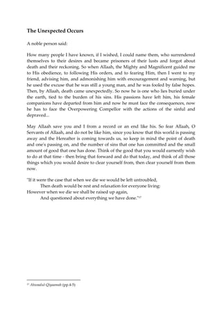 The Unexpected Occurs 
A noble person said: 
How many people I have known, if I wished, I could name them, who surrendered 
themselves to their desires and became prisoners of their lusts and forgot about 
death and their reckoning. So when Allaah, the Mighty and Magnificent guided me 
to His obedience, to following His orders, and to fearing Him, then I went to my 
friend, advising him, and admonishing him with encouragement and warning, but 
he used the excuse that he was still a young man, and he was fooled by false hopes. 
Then, by Allaah, death came unexpectedly. So now he is one who lies buried under 
the earth, tied to the burden of his sins. His passions have left him, his female 
companions have departed from him and now he must face the consequences, now 
he has to face the Overpowering Compellor with the actions of the sinful and 
depraved... 
May Allaah save you and I from a record or an end like his. So fear Allaah, O 
Servants of Allaah, and do not be like him, since you know that this world is passing 
away and the Hereafter is coming towards us, so keep in mind the point of death 
and one's passing on, and the number of sins that one has committed and the small 
amount of good that one has done. Think of the good that you would earnestly wish 
to do at that time - then bring that forward and do that today, and think of all those 
things which you would desire to clear yourself from, then clear yourself from them 
now. 
"If it were the case that when we die we would be left untroubled, 
Then death would be rest and relaxation for everyone living: 
However when we die we shall be raised up again, 
And questioned about everything we have done."17 
17 Ahwaalul-Qiyaamah (pp.4-5) 
 