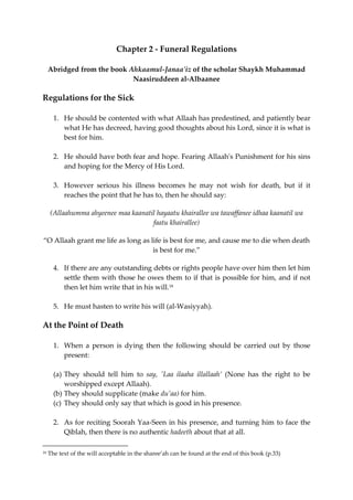 Chapter 2 - Funeral Regulations 
Abridged from the book Ahkaamul-Janaa'iz of the scholar Shaykh Muhammad 
Naasiruddeen al-Albaanee 
Regulations for the Sick 
1. He should be contented with what Allaah has predestined, and patiently bear 
what He has decreed, having good thoughts about his Lord, since it is what is 
best for him. 
2. He should have both fear and hope. Fearing Allaah's Punishment for his sins 
and hoping for the Mercy of His Lord. 
3. However serious his illness becomes he may not wish for death, but if it 
reaches the point that he has to, then he should say: 
(Allaahumma ahyeenee maa kaanatil hayaatu khairallee wa tawaffanee idhaa kaanatil wa 
faatu khairallee) 
“O Allaah grant me life as long as life is best for me, and cause me to die when death 
is best for me.” 
4. If there are any outstanding debts or rights people have over him then let him 
settle them with those he owes them to if that is possible for him, and if not 
then let him write that in his will.18 
5. He must hasten to write his will (al-Wasiyyah). 
At the Point of Death 
1. When a person is dying then the following should be carried out by those 
present: 
(a) They should tell him to say, 'Laa ilaaha illallaah’ (None has the right to be 
worshipped except Allaah). 
(b) They should supplicate (make du’aa) for him. 
(c) They should only say that which is good in his presence. 
2. As for reciting Soorah Yaa-Seen in his presence, and turning him to face the 
Qiblah, then there is no authentic hadeeth about that at all. 
18 The text of the will acceptable in the sharee’ah can be found at the end of this book (p.33) 
 