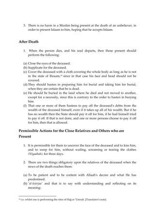 3. There is no harm in a Muslim being present at the death of an unbeliever, in 
order to present Islaam to him, hoping that he accepts Islaam. 
After Death 
1. When the person dies, and his soul departs, then those present should 
perform the following: 
(a) Close the eyes of the deceased. 
(b) Supplicate for the deceased. 
(c) Cover the deceased with a cloth covering the whole body as long as he is not 
in the state of Ihraam,19 since in that case his face and head should not be 
covered. 
(d) They should hasten in preparing him for burial and taking him for burial, 
when they are certain that he is dead. 
(e) He should be buried in the land where he died and not moved to another, 
except for a necessity, since this is contrary to the order to hasten in burying 
him. 
(f) That one or more of them hastens to pay off the deceased's debts from the 
wealth of the deceased himself, even if it takes up all of his wealth. But if he 
has no wealth then the State should pay it off for him, if he had himself tried 
to pay it off. If that is not done, and one or more persons choose to pay it off 
for him, then that is allowed. 
Permissible Actions for the Close Relatives and Others who are 
Present 
1. It is permissible for them to uncover the face of the deceased and to kiss him, 
and to weep for him, without wailing, screaming or tearing the clothes 
(Niyaahah), for three days. 
2. There are two things obligatory upon the relatives of the deceased when the 
news of the death reaches them: 
(a) To be patient and to be content with Allaah's decree and what He has 
predestined. 
(b) 'al-Istirjaa' and that is to say with understanding and reflecting on its 
meaning: 
19 i.e. whilst one is performing the rites of Hajj or 'Umrah. [Translator's note] 
 