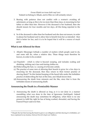 (Innaa Iillaahi wa innaa ilaihi raaji'oon) 
`Indeed we belong to Allaah, and to Him we will certainly return.' 
3. Bearing with patience does not conflict with a woman's avoiding all 
adornment, as long as this is for no more than three days, in mourning for her 
father or other than him. However if the deceased is her husband, then she 
should mourn for four months and ten days, all this being reported in the 
texts. 
4. So if the deceased is other than her husband and she does not mourn, in order 
to please her husband and to allow him to benefit from her as intended - then 
that is better for her, and it is to be hoped that it will be a source of much 
good. 
What is not Allowed for them 
1. Allaah's Messenger forbade a number of matters which people used to do, 
and some still do, when a relative dies. These things must therefore be 
known, in order to be avoided: 
(a) (Niyaahah) - which is what is beyond weeping, and includes wailing and 
shrieking, striking one's face and tearing clothes etc. 
(b) Dishevelling the hair, i.e. causing it to become untidy. 
(c) The practice of some men of allowing their beards to grow for a few days in 
mourning for the deceased, then they return to their former practice of 
shaving them!20 So this limited keeping of the beard falls under the forbidden 
practice of dishevelling the hair at this time, and Allaah knows best. 
(d) Announcing the death from minarets and the like, since that is from the 
forbidden means of announcing death. 
Announcing the Death in a Permissible Manner 
1. Announcing the death is allowed as long as it is not done in a manner 
resembling what was done in the time of Ignorance (Jaahiliyyah). Indeed 
announcing the death may sometimes be obligatory, when there is no one 
present to fulfil the right he has of being washed, shrouded, and having the 
Funeral Prayer said over him. 
20 Despite the fact that leaving the beard to grow is an obligation and that shaving it is forbidden, as I 
have explained in my treatise, Hukmud-Deen fiI-Lihyoh wat-Tadkheen. 
 