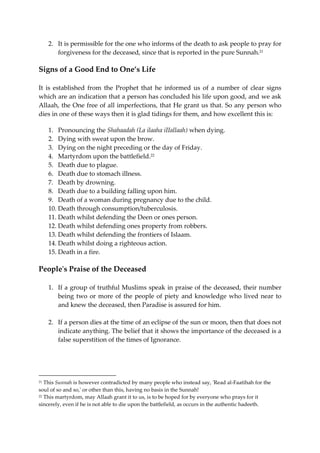 2. It is permissible for the one who informs of the death to ask people to pray for 
forgiveness for the deceased, since that is reported in the pure Sunnah.21 
Signs of a Good End to One’s Life 
It is established from the Prophet that he informed us of a number of clear signs 
which are an indication that a person has concluded his life upon good, and we ask 
Allaah, the One free of all imperfections, that He grant us that. So any person who 
dies in one of these ways then it is glad tidings for them, and how excellent this is: 
1. Pronouncing the Shahaadah (La ilaaha iIIallaah) when dying. 
2. Dying with sweat upon the brow. 
3. Dying on the night preceding or the day of Friday. 
4. Martyrdom upon the battlefield.22 
5. Death due to plague. 
6. Death due to stomach illness. 
7. Death by drowning. 
8. Death due to a building falling upon him. 
9. Death of a woman during pregnancy due to the child. 
10. Death through consumption/tuberculosis. 
11. Death whilst defending the Deen or ones person. 
12. Death whilst defending ones property from robbers. 
13. Death whilst defending the frontiers of Islaam. 
14. Death whilst doing a righteous action. 
15. Death in a fire. 
People's Praise of the Deceased 
1. If a group of truthful Muslims speak in praise of the deceased, their number 
being two or more of the people of piety and knowledge who lived near to 
and knew the deceased, then Paradise is assured for him. 
2. If a person dies at the time of an eclipse of the sun or moon, then that does not 
indicate anything. The belief that it shows the importance of the deceased is a 
false superstition of the times of Ignorance. 
21 This Sunnah is however contradicted by many people who instead say, 'Read al-Faatihah for the 
soul of so and so,' or other than this, having no basis in the Sunnah! 
22 This martyrdom, may Allaah grant it to us, is to be hoped for by everyone who prays for it 
sincerely, even if he is not able to die upon the battlefield, as occurs in the authentic hadeeth. 
 