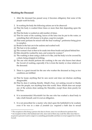 Washing the Deceased 
1. After the deceased has passed away it becomes obligatory that some of the 
people wash his body. 
2. In washing the body the following actions are to be observed: 
(a) That the body is washed three times or more than that depending upon the 
need. 
(b) That the body is washed an odd number of times. 
(c) That for some of the washing, leaves of the lotus tree be put in the water, or 
something that will cleanse in its place, soap for example. 
(d) That some perfume be mixed with the final washing23, preference being given 
to camphor. 
(e) Braids in the hair are to be undone and washed well. 
(f) The hair is to be combed. 
(g) The woman's hair is then to be made into three braids and placed behind her. 
(h) Men should be washed by men, and women by women.24 
(i) The washing is done using a cloth or it’s like, and the body is to be covered by 
a sheet, being stripped of clothing. 
(j) The one who should perform the washing is the one who knows best about 
the Sunnah of washing, especially if he is from the family or close relatives of 
the deceased. 
3. There is a great reward for the one who washes the deceased as long as two 
conditions are fulfilled: 
(a) That he keeps anything that he sees secret and does not disclose anything 
disagreeable. 
(b) That he does it seeking thereby Allaah's Face, not seeking reward or thanks 
from the people, nor anything from this world. Since Allaah does not accept 
any of the actions done seeking the Hereafter, except those done purely for 
His Face. 
4. It is recommended (Mustahabb) for the one who has washed a dead body to 
take a bath himself, and it is not an obligation. 
5. It is not prescribed for a martyr who died upon the battlefield to be washed, 
even if he was in a state of janaabah (i.e. required a bath due to sexual 
23 The exception to this being a person who dies in ihraam, since it is not allowed to perfume him. 
24 An exception to this is the husband and wife, since each of them may wash the other since there is 
no proof to prevent it and in origin it is something permissible and there is in fact support for it in the 
Sunnah. 
 