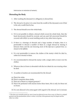 intercourse or emission of semen). 
Shrouding the Body 
1. After washing the deceased it is obligatory to shroud him. 
2. The shroud or its price is to come from the wealth of the deceased, even if that 
is the only wealth that he has. 
3. The shroud should cover the whole body. 
4. If it is not possible to obtain a shroud which covers his whole body, then the 
head downwards should be covered, and any part left uncovered should be 
covered with idhkhir (a sweet smelling rush) or any other form of grass. 
5. If there is a shortage of shrouds and a large number of bodies, then it is 
permissible to shroud a number of them in a single shroud by sharing it 
between them and the one knowing most of the Qur'aan is placed first, i.e. 
closest to the Qiblah. 
6. It is not permissible to remove the clothes of the martyr which he died in, 
rather he is buried in them. 
7. It is recommended to shroud the martyr with a single cloth or more over his 
clothes. 
8. Whoever dies in ihraam is shrouded with the two sheets he was wearing when 
he died. 
9. A number of matters are recommended for the shroud: 
(a) That it be white, 
(b) That it comprises three cloths, 
(c) That one of them is a striped garment,25 
(d) That it be perfumed with incense fumes three times, this is only for those not 
in ihraam. 
10. It is not allowed to be extravagant with regard to the shroud, nor to increase 
25 This does not contradict point (a), since it may be achieved in one of two ways, (i) That it is a striped 
garment and the predominant colour is white, or (ii) One of the garments may be striped and the 
other two white. 
 