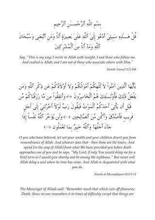 ِب  س ِ م اللَّه ٱلر  حمـٰ ِ ن ٱلر  حي ِ م 
ُق ْ ل  هـٰ  ذه  سِبيليۤ َأ  د  عو ِإَلىٰ ٱللَّه عَلىٰ ب  ص  يرة َأنْا  وم ِ ن ٱتبعِنى  و  سب  حا َ ن 
ٱللَّه  ومآ َأنْا م  ن ٱْل  م  شِر  ك  ين 
Say, "This is my way; I invite to Allah with insight, I and those who follow me. 
And exalted is Allah; and I am not of those who associate others with Him." 
Soorah Yoosuf (12):108 
يَٰأي  ها ٱلَّ  ذي  ن آمنوْا َ لا تْل ِ ه ُ ك  م َأ  مواُل ُ ك  م  و َ لا َأ  و َ لاد ُ ك  م  عن ذ ْ كِر ٱللَّه  ومن 
ي ْ فع ْ ل ذٰل  ك َفُأ  وَلـٰئ  ك  ه  م ٱْل  خا  سرو َ ن ﴿ ٩﴾  وَأنفُقوْا من ما  ر  زْقنا ُ ك  م من 
َقب ِ ل َأن يْأت  ى َأ  ح  د ُ ك  م ٱْل  م  وت َفيُقو َ ل  ر  ب َل  ولاۤ َأ  خ  رتِنيۤ ِإَلىٰ َأ  ج ٍ ل 
َقِري ٍ ب َفَأ  ص  د  ق  وَأ ُ كن م  ن ٱل  صال  حين ﴿ ١٠ ﴾  وَلن ي  ؤ  خر ٱللَّه ن ْ فسًا ِإَذا 
﴾  جآءَ َأ  جُل  هآ  وٱللَّه  خِب  ير ِب  ما ت  ع  مُلون ﴿ ١١ 
O you who have believed, let not your wealth and your children divert you from 
remembrance of Allah. And whoever does that - then those are the losers. And 
spend [in the way of Allah] from what We have provided you before death 
approaches one of you and he says, "My Lord, if only You would delay me for a 
brief term so I would give charity and be among the righteous." But never will 
Allah delay a soul when its time has come. And Allah is Acquainted with what 
you do. 
Soorah al-Munaafiqoon (63):9-11 
The Messenger of Allaah said: “Remember much that which cuts off pleasures: 
Death. Since no one remembers it in times of difficulty except that things are 
 