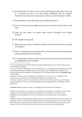 16. He should say four takbeers over it, that being the most preferable, or five, up 
to a maximum of nine, all of this being established from the Prophet. 
Therefore what is best is to sometimes do it one way and sometimes another. 
17. It is prescribed to raise the hands only with the first takbeer. 
18. Then he should place his right hand upon his left hand and put them on his 
chest. 
19. After the first takbeer he should recite Soorah al-Faatihah and another 
Soorah.38 
20. One should recite quietly. 
21. Then the second takbeer should be said after which salaat should be sent upon 
the Prophet.39 
22. Then he should say the remaining takbeers, between which he should sincerely 
make supplication for the deceased. 
23. The supplication which he makes for the deceased should be from that which 
is established from the Prophet.40 
38 It is not reported that one should recite the opening supplication (du'aa-u!-Istiftaah) here as is the 
case with the usual prayers. 
39 e.g. by ones saying, Allaahumma salli 'alaa Muhammad wa... etc, using any of the authentic wordings 
for sending salaat upon the Prophet which can be found in 'The Prophet's Prayer Described,' by 
Shaykh Muhammad Naasiruddeen AI-Albaani pp.70-73 (Al-Haneef Publications). [Translator' note] 
40 For example, 
(Allaahumma 'abduka wabnu amatikahtaaja ilaa rahmatika, wa anta ghaniyyun 'an 'adhaabihi, in kaan 
muhsinan fazid fee hasanaatihi, wa in kaana sayyi'an fatajaawuza 'an sayyi’aatihi) 
`O Allaah, Your slave, son of Your female slave, in need of Your Mercy, and You are free from any 
need to punish him, if he was a doer of good then increase his good, and if he committed evil then 
pardon him.' 
Translator's note: A further example of a supplication that is found in the Sunnah is: 
(Allaahum maghfirli hayyinaa wa mayyitinaa, wa shaahidinaa wa ghaa'ibinaa, wa sagheerinaa wa kabeerinaa, 
wa dhakarinaa wa unthaanaa, allaahumma man ahyaitahoo minnaa fa ahyihee 'alal islaami, wa man 
tawaffaitahoo minna fatawaffahoo 'alali eemaani, allaahumma laa tahrimnaa ajrahoo, walaa tudillanaa 
ba'dahoo) 
`O Allaah, forgive our living and our dead, those of us who are present and those who are absent, our 
young and or old, our males and our females, 0 Allaah, whoever amongst us You cause to live, then 
cause them to live upon Islaam, and whoever from us You cause to die then cause him to die upon 
eemaan. O Allaah, do not forbid us his reward, and do not cause us to go astray after him.' 
 
