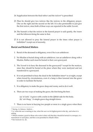 24. Supplication between the final takbeer and the tasleem41 is prescribed. 
25. Then he should give two tasleems like the tasleems in the obligatory prayer. 
One on the right and the second on the left. It is also permissible to just give 
the first tasleem, since both of these ways are reported in the noble Sunnah. 
26. The Sunnah is that the tasleem in the funeral prayer is said quietly, the imaam 
and the followers being the same in that. 
27. It is not allowed to pray the funeral prayer in the times when prayer is 
forbidden42 except out of necessity. 
Burial and Related Matters 
1. Burial of the deceased is obligatory, even if he is an unbeliever. 
2. No Muslim is buried along with an unbeliever, nor an unbeliever along with a 
Muslim. Rather each must be buried in their own graveyard. 
3. The Sunnah is to bury the deceased in the graveyard,43 except for the martyrs, 
since they should be buried at the place where they were martyred and not 
transferred to a graveyard. 
4. It is not permitted to bury the dead in the forbidden times44 or at night, except 
when forced by circumstances, even if a lamp is then lowered into the grave 
in order to facilitate the burial. 
5. It is obligatory to make the grave deep and roomy and to do it well. 
6. There are two ways of making the grave, the first being the best: 
(a) ‘al-Lahd,' A grave with a niche in the Qiblah side for the body. 
(b) 'ash-Shaqq,' A simple grave dug straight down. 
7. There is no harm in burying two people or more in a single grave when there 
41 Saying, As-Salaamu-‘alaykum… 
42 i.e. when the sun is starting to rise, when the sun is at its highest point in the sky, and when it is 
setting. 
43 Which contains a proof to those who write in their will that they should be buried in a mosque, or a 
mausoleum or such place, and this is not permitted in Allaah's Deen. 
44 See footnote no. 42. 
 
