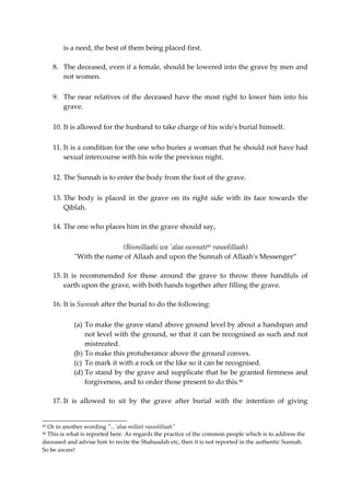 is a need, the best of them being placed first. 
8. The deceased, even if a female, should be lowered into the grave by men and 
not women. 
9. The near relatives of the deceased have the most right to lower him into his 
grave. 
10. It is allowed for the husband to take charge of his wife's burial himself. 
11. It is a condition for the one who buries a woman that he should not have had 
sexual intercourse with his wife the previous night. 
12. The Sunnah is to enter the body from the foot of the grave. 
13. The body is placed in the grave on its right side with its face towards the 
Qiblah. 
14. The one who places him in the grave should say, 
(Bismillaahi wa 'alaa sunnati45 rasoolillaah) 
"With the name of Allaah and upon the Sunnah of Allaah's Messenger” 
15. It is recommended for those around the grave to throw three handfuls of 
earth upon the grave, with both hands together after filling the grave. 
16. It is Sunnah after the burial to do the following: 
(a) To make the grave stand above ground level by about a handspan and 
not level with the ground, so that it can be recognised as such and not 
mistreated. 
(b) To make this protuberance above the ground convex. 
(c) To mark it with a rock or the like so it can be recognised. 
(d) To stand by the grave and supplicate that he be granted firmness and 
forgiveness, and to order those present to do this.46 
17. It is allowed to sit by the grave after burial with the intention of giving 
45 Or in another wording "...'alaa millati rasoolillaah" 
46 This is what is reported here. As regards the practice of the common people which is to address the 
deceased and advise him to recite the Shahaadah etc, then it is not reported in the authentic Sunnah. 
So be aware! 
 