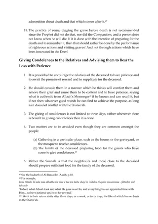 admonition about death and that which comes after it.47 
18. The practice of some, digging the grave before death is not recommended 
since the Prophet did not do that, nor did the Companions, and a person does 
not know when he will die. If it is done with the intention of preparing for the 
death and to remember it, then that should rather be done by the performance 
of righteous actions and visiting graves! And not through actions which have 
been innovated in the Deen! 
Giving Condolences to the Relatives and Advising them to Bear the 
Loss with Patience 
1. It is prescribed to encourage the relatives of the deceased to have patience and 
to await the promise of reward and to supplicate for the deceased. 
2. He should console them in a manner which he thinks will comfort them and 
relieve their grief and cause them to be content and to have patience, saying 
what is authentic from Allaah's Messenger48 if he knows and can recall it, but 
if not then whatever good words he can find to achieve the purpose, as long 
as it does not conflict with the Sharee'ah. 
3. The giving of condolences is not limited to three days, rather whenever there 
is benefit in giving condolences then it is done. 
4. Two matters are to be avoided even though they are common amongst the 
people: 
(a) Gathering in a particular place, such as the house, or the graveyard, or 
the mosque to receive condolences. 
(b) The family of the deceased preparing food for the guests who have 
come to give condolences.49 
5. Rather the Sunnah is that the neighbours and those close to the deceased 
should prepare sufficient food for the family of the deceased. 
47 See the hadeeth of Al-Baraa ibn 'Aazib, p.10. 
48 For example, 
Inna lillaahi ta'aala maa akhadha wa maa a'taa wa kullu shay'in 'indahu bi ajalin musammaa - faltasbir wal 
tahtasib 
"Indeed what Allaah took and what He gave was His, and everything has an appointed time with 
Him.., so have patience and wait for reward." 
49 Like it is their return visits after three days, or a week, or forty days, the like of which has no basis 
in the Sharee'ah. 
 